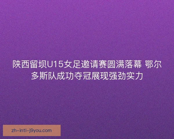 陕西留坝U15女足邀请赛圆满落幕 鄂尔多斯队成功夺冠展现强劲实力