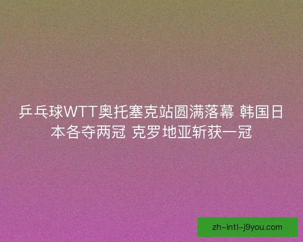 乒乓球WTT奥托塞克站圆满落幕 韩国日本各夺两冠 克罗地亚斩获一冠