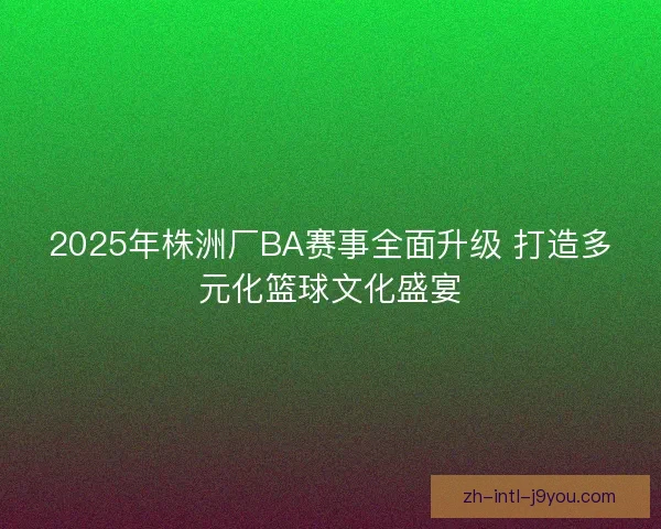 2025年株洲厂BA赛事全面升级 打造多元化篮球文化盛宴